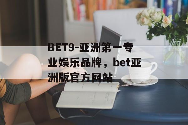 BET9-亚洲第一专业娱乐品牌，bet亚洲版官方网站