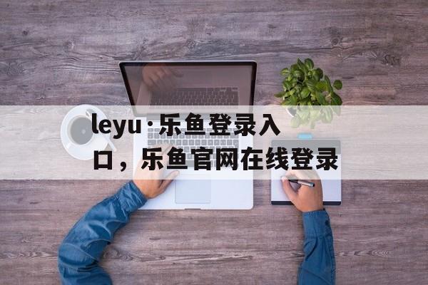 leyu·乐鱼登录入口，乐鱼官网在线登录